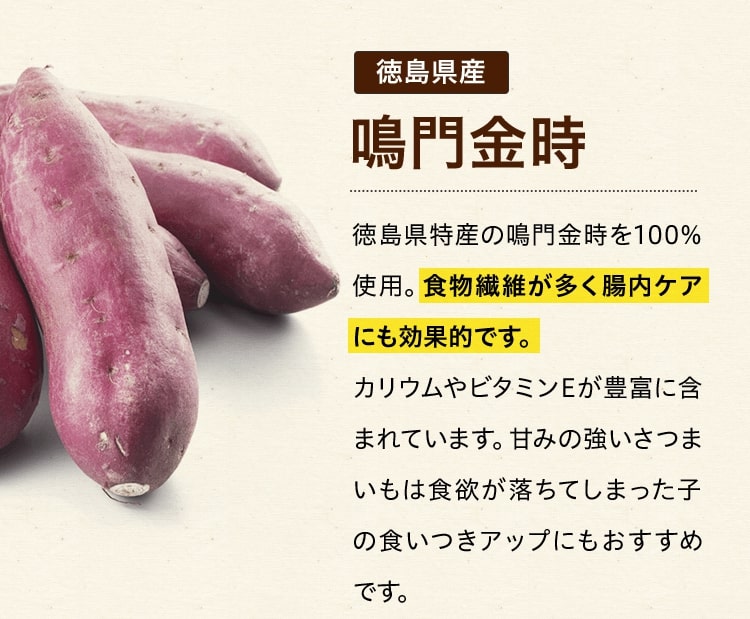 徳島県産鳴門金時 徳島県特産の鳴門金時を100%使用。食物繊維が多く腸内ケアにも効果的です。カリウムやビタミンEが豊富に含まれています。甘みの強いさつまいもは食欲が落ちてしまった子の食いつきアップにもおすすめです。