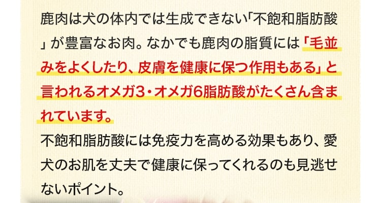 鹿肉は犬の体内では生成できない「不飽和脂肪酸」が豊富なお肉。なかでも鹿肉の脂質には「毛並みをよくしたり、皮膚を健康に保つ作用もある」と言われるオメガ3・オメガ6脂肪酸がたくさん含まれています。不飽和脂肪酸には免疫力を高める効果もあり、愛犬のお肌を丈夫で健康に保ってくれるのも見逃せないポイント。