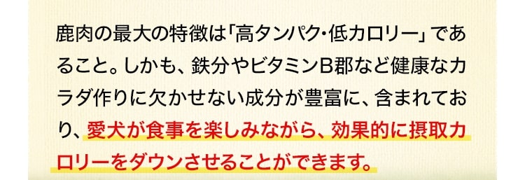 鹿肉の最大の特徴は「高タンパク・低カロリー」であること。しかも、鉄分やビタミンB郡など健康なカラダ作りに欠かせない成分が豊富に、含まれており、愛犬が食事を楽しみながら、効果的に摂取カロリーをダウンさせることができます。