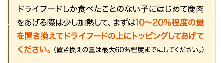 はじめて鹿肉をあげる際は、まずは10～20%程度の量を置き換えてドライフードの上にトッピングしてあげてください。