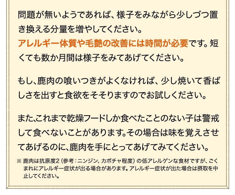 問題が無いようであれば、様子をみながら少しづつ置き換える分量を増やしてください。もし、生肉の喰いつきがよくなければ、少し焼いて香ばしさを出すと食欲をそそりますのでお試しください。