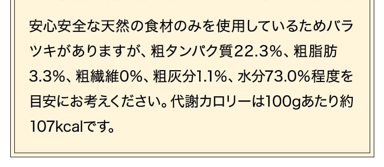 安心安全な天然の食材のみを使用しているためバラツキがありますが、粗タンパク質22.29％、粗脂肪　3.27％、粗繊維0％、粗灰分1.13％、水分72.99％程度を目安にお考えください。代謝カロリーは100gあたり約107kcalです。