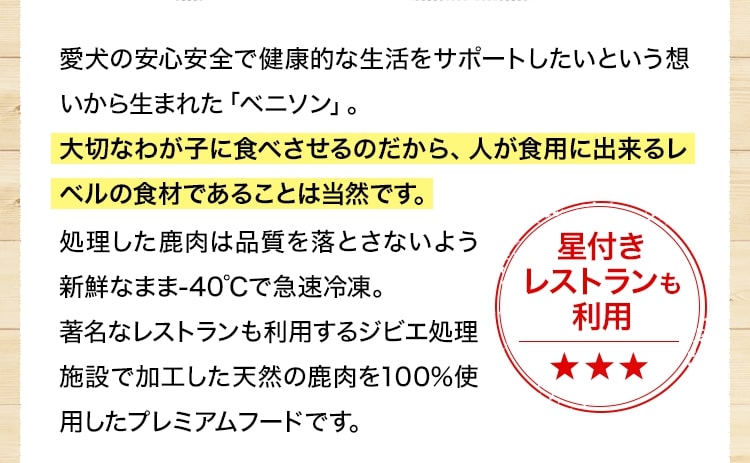 愛犬の安心安全で健康的な生活をサポートしたいという想いから生まれた「ベニソン」。大切なわが子に食べさせるのだから、人が食用に出来るレベルの食材であることは当然です。
