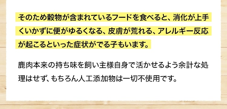 そのため穀物が含まれているフードを食べると、消化が上手くいかずに便がゆるくなる、皮膚が荒れる、アレルギー反応が起こるといった症状がでる子もいます。