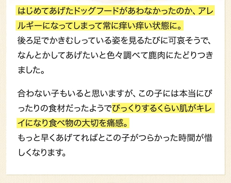 はじめてあげたドッグフードがあわなかったのか、アレルギーになってしまって常に痒い痒い状態に。後ろ足でかきむしっている姿を見るたびに可哀そうで、なんとかしてあげたいと色々調べて鹿肉にたどりつきました。