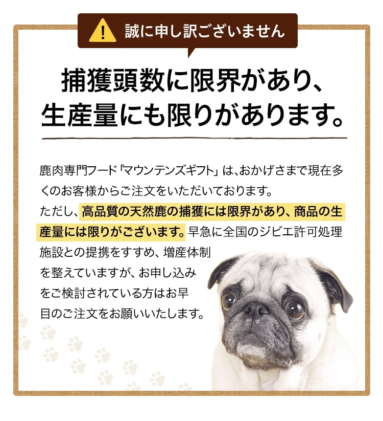 ヒューマングレードの天然鹿は捕獲頭数に限界があり、生産量にも限りがあります。鹿肉専門フード「マウンテンズギフト」は、おかげさまで現在多くのお客様からご注文をいただいております。ただし、高品質の天然鹿の捕獲には限界があり、商品の生産量には限りがございます。早急に全国のジビエ許可処理施設との提携をすすめ、増産体制を整えていますが、お申し込みをご検討されている方はお早目のご注文をお願いいたします。
