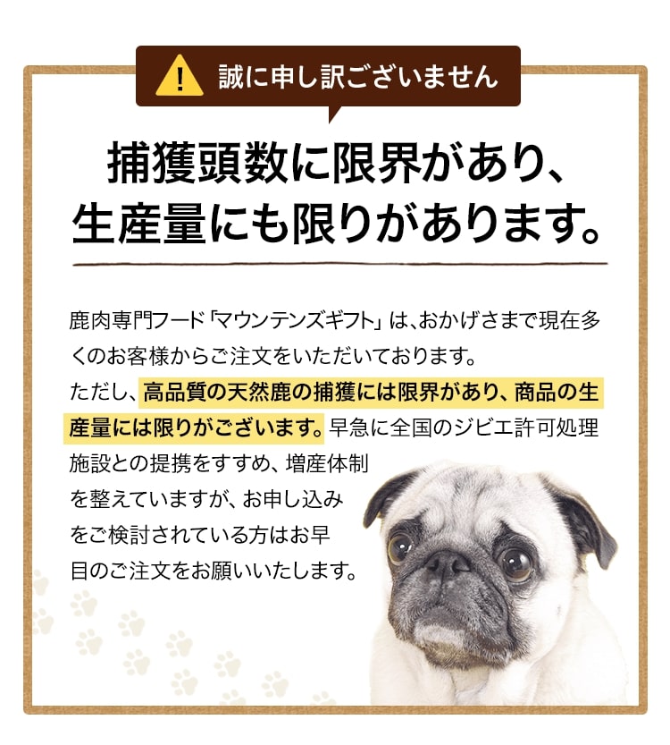 ヒューマングレードの天然鹿は捕獲頭数に限界があり、生産量にも限りがあります。鹿肉専門フード「マウンテンズギフト」は、おかげさまで現在多くのお客様からご注文をいただいております。ただし、高品質の天然鹿の捕獲には限界があり、商品の生産量には限りがございます。早急に全国のジビエ許可処理施設との提携をすすめ、増産体制を整えていますが、お申し込みをご検討されている方はお早目のご注文をお願いいたします。