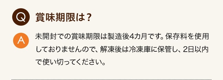 Q:賞味期限は？ A:未開封での賞味期限は製造後4カ月です。保存料を使用しておりませんので、解凍後は冷凍庫に保管し、2日以内で使い切ってください。