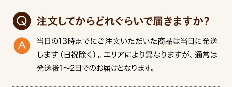 Q:注文してからどれぐらいで届きますか？ A:当日の13時までにご注文いただいた商品は当日に発送します（日祝除く）。エリアにより異なりますが、通常は発送後1～2日でのお届けとなります。