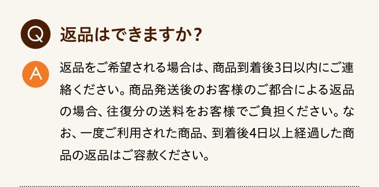 Q:返品はできますか？ A:返品をご希望される場合は、商品到着後3日以内にご連絡ください。商品発送後のお客様のご都合による返品の場合、往復分の送料をお客様でご負担ください。なお、一度ご利用された商品、到着後4日以上経過した商品の返品はご容赦ください。