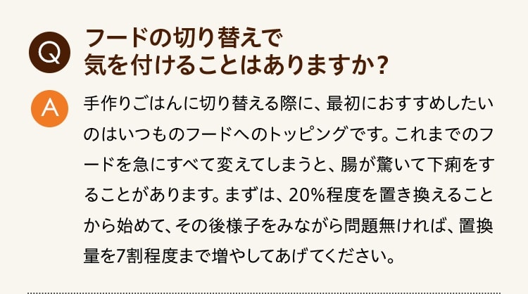 Q:フードの切り替えで気を付けることはありますか？ A:手作りごはんに切り替える際に、最初におすすめしたいのはいつものフードへのトッピングです。これまでのフードを急にすべて変えてしまうと、腸が驚いて下痢をすることがあります。まずは、20%程度を置き換えることから始めて、その後様子をみながら問題無ければ、置換量を7割程度まで増やしてあげてください。