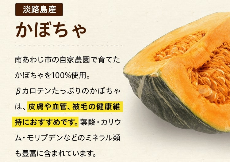 淡路島産かぼちゃ南あわじ市の自家農園で育てたかぼちゃを100%使用。βカロテンたっぷりのかぼちゃは、皮膚や血管、被毛の健康維持におすすめです。葉酸・カリウム・モリブデンなどのミネラル類も豊富に含まれています。
