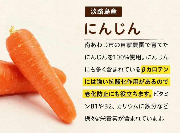 淡路島産にんじん 南あわじ市の自家農園で育てたにんじんを100%使用。にんじんにも多く含まれているβカロテンには強い抗酸化作用があるので老化防止にも役立ちます。ビタミンB1やB2、カリウムに鉄分など様々な栄養素が含まれています。 