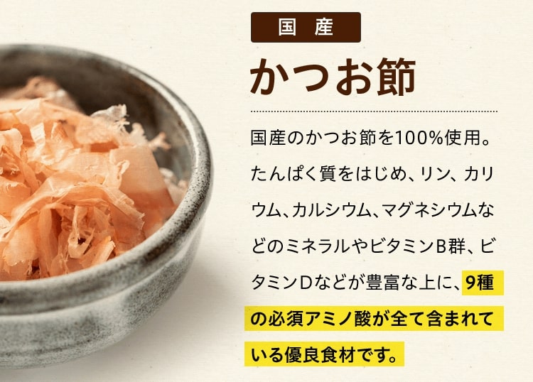 国産かつお節 国産のかつお節を100%使用。たんぱく質をはじめ、リン、カリウム、カルシウム、マグネシウムなどのミネラルやビタミンB群、ビタミンＤなどが豊富な上に、9種の必須アミノ酸が全て含まれている優良食材です。