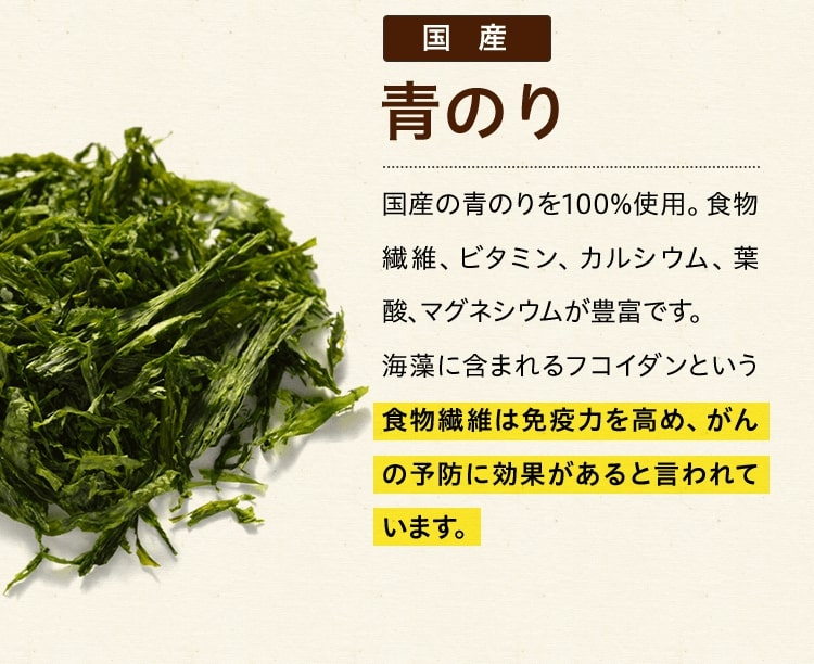 国産青のり 国産の青のりを100%使用。食物繊維、ビタミン、カルシウム、葉酸、マグネシウムが豊富です。海藻に含まれるフコイダンという食物繊維は免疫力を高め、がんの予防に効果があると言われています。