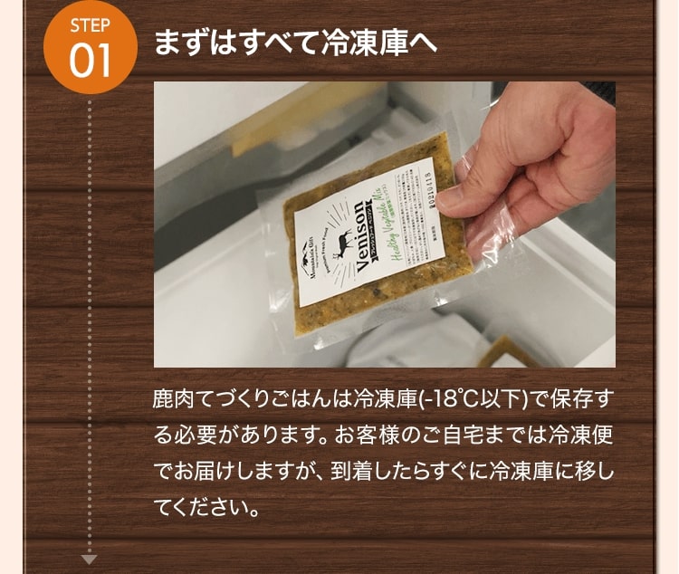 STEP01まずはすべて冷凍庫へ 鹿肉てづくりごはんは冷凍庫(-18℃以下)で保存する必要があります。お客様のご自宅までは冷凍便でお届けしますが、到着したらすぐに冷凍庫に移してください。
