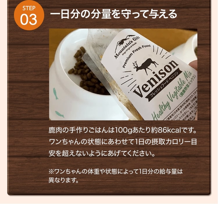 一日分の分量を守って与える 鹿肉の手作りごはんは100gあたり約86kcalです。ワンちゃんの状態にあわせて1日の摂取カロリー目安を超えないようにあげてください。