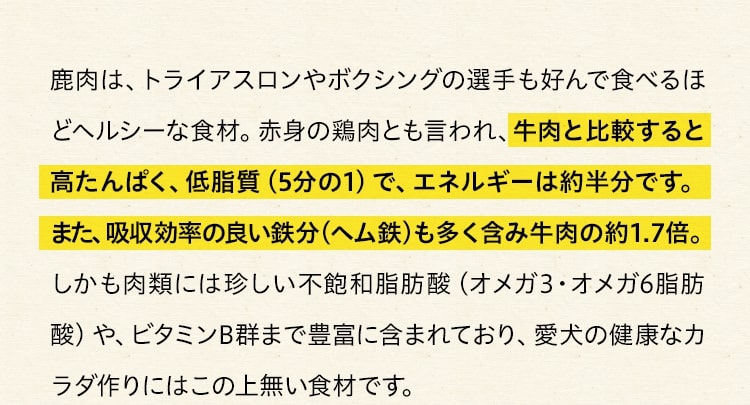 鹿肉は、トライアスロンやボクシングの選手も好んで食べるほどヘルシーな食材。赤身の鶏肉とも言われ、牛肉と比較すると高たんぱく、低脂質（5分の1）で、エネルギーは約半分です。 また、吸収効率の良い鉄分（ヘム鉄）も多く含み牛肉の約1.7倍。しかも肉類には珍しい不飽和脂肪酸（オメガ3・オメガ6脂肪酸）や、ビタミンB群まで豊富に含まれており、愛犬の健康なカラダ作りにはこの上無い食材です。