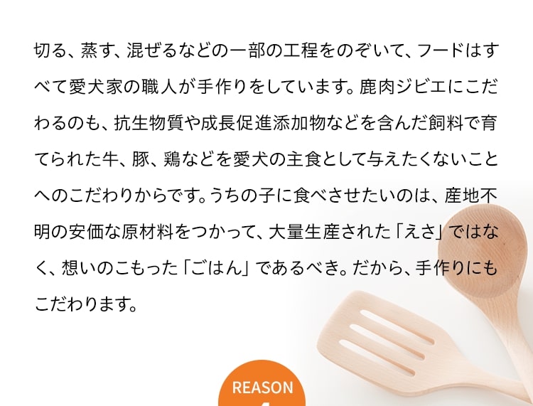 切る、蒸す、混ぜるなどの一部の工程をのぞいて、フードはすべて愛犬家の職人が手作りをしています。鹿肉ジビエにこだわるのも、抗生物質や成長促進添加物などを含んだ飼料で育てられた牛、豚、鶏などを愛犬の主食として与えたくないことへのこだわりからです。うちの子に食べさせたいのは、産地不明の安価な原材料をつかって、大量生産された「えさ」ではなく、想いのこもった「ごはん」であるべき。だから、手作りにもこだわります。