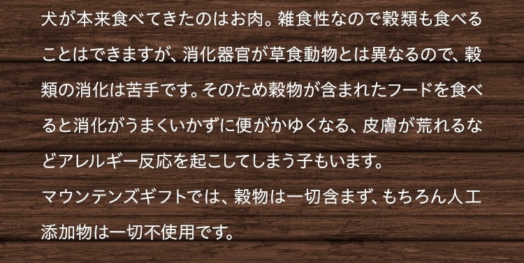 犬が本来食べてきたのはお肉。雑食性なので穀類も食べることはできますが、消化器官が草食動物とは異なるので、穀類の消化は苦手です。そのため穀物が含まれたフードを食べると消化がうまくいかずに便がかゆくなる、皮膚が荒れるなどアレルギー反応を起こしてしまう子もいます。
マウンテンズギフトでは、穀物は一切含まず、もちろん人工添加物は一切不使用です。