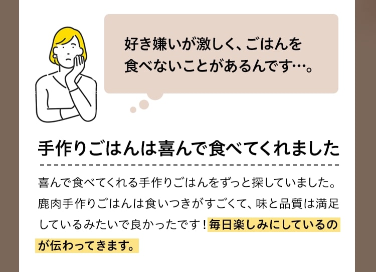 好き嫌いが激しく、ごはんを食べないことがあるんです…。手作りごはんは喜んで食べてくれました喜んで食べてくれる手作りごはんをずっと探していました。鹿肉手作りごはんは食いつきがすごくて、味と品質は満足しているみたいで良かったです！毎日楽しみにしているのが伝わってきます。