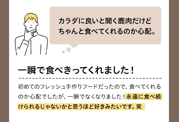 カラダに良いと聞く鹿肉だけどちゃんと食べてくれるのか心配。一瞬で食べきってくれました！初めてのフレッシュ手作りフードだったので、食べてくれるのか心配でしたが、一瞬でなくなりました！永遠に食べ続けられるじゃないかと思うほど好きみたいです。笑