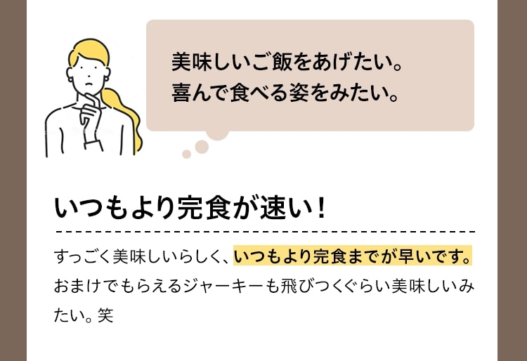 美味しいご飯をあげたい。喜んで食べる姿をみたい。いつもより完食が早い！すっごく美味しいらしく、いつもより完食までが早いです。おまけでもらえるジャーキーも飛びつくぐらい美味しいみたい。笑