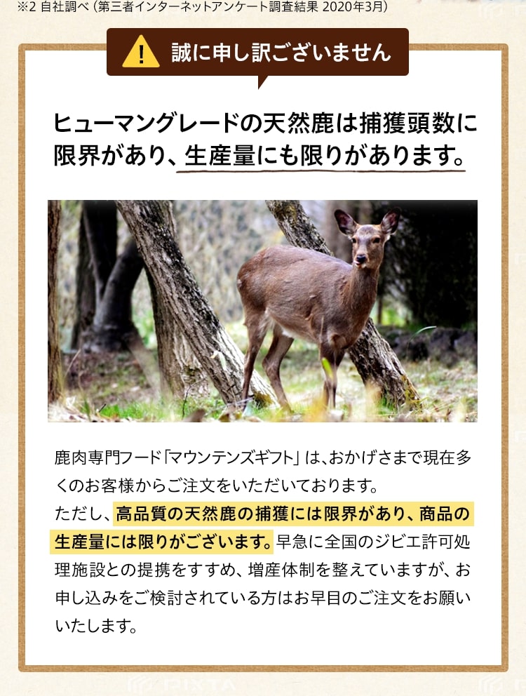 ヒューマングレードの天然鹿は捕獲頭数に限界があり、生産量にも限りがあります。鹿肉専門フード「マウンテンズギフト」は、おかげさまで現在多くのお客様からご注文をいただいております。ただし、高品質の天然鹿の捕獲には限界があり、商品の生産量には限りがございます。早急に全国のジビエ許可処理施設との提携をすすめ、増産体制を整えていますが、お申し込みをご検討されている方はお早目のご注文をお願いいたします。